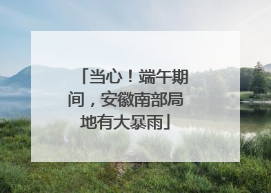 当心！端午期间，安徽南部局地有大暴雨