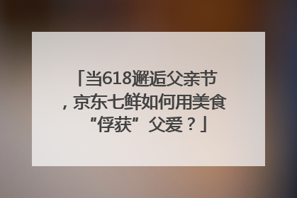 当618邂逅父亲节，京东七鲜如何用美食“俘获”父爱？