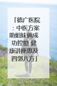 德广医院：中医方案助姐妹俩成功控糖 健康讲座惠及四邻八方