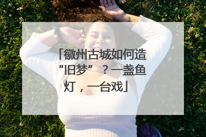 徽州古城如何造“旧梦”？一盏鱼灯，一台戏