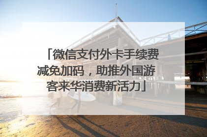 微信支付外卡手续费减免加码，助推外国游客来华消费新活力