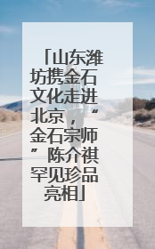 山东潍坊携金石文化走进北京，“金石宗师”陈介祺罕见珍品亮相