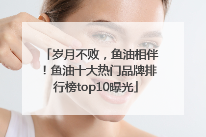 岁月不败，鱼油相伴！鱼油十大热门品牌排行榜top10曝光