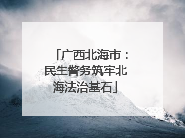 广西北海市：民生警务筑牢北海法治基石