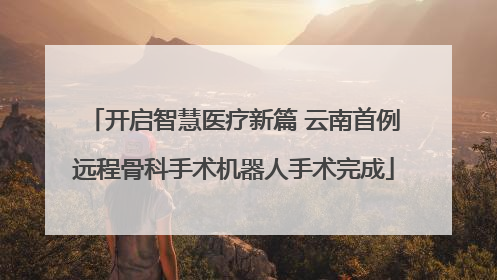 开启智慧医疗新篇 云南首例远程骨科手术机器人手术完成