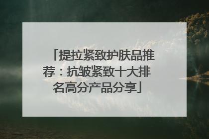 提拉紧致护肤品推荐：抗皱紧致十大排名高分产品分享