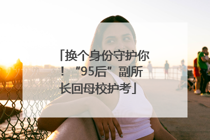 换个身份守护你！“95后”副所长回母校护考