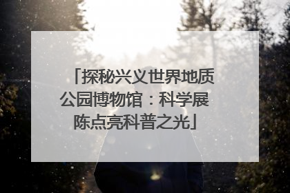 探秘兴义世界地质公园博物馆：科学展陈点亮科普之光