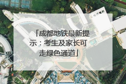 成都地铁最新提示：考生及家长可走绿色通道