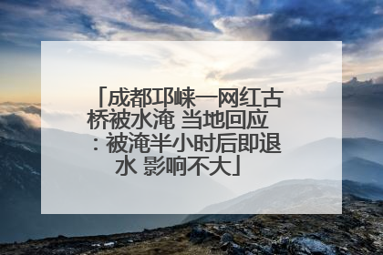 成都邛崃一网红古桥被水淹 当地回应：被淹半小时后即退水 影响不大