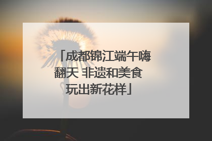 成都锦江端午嗨翻天 非遗和美食玩出新花样