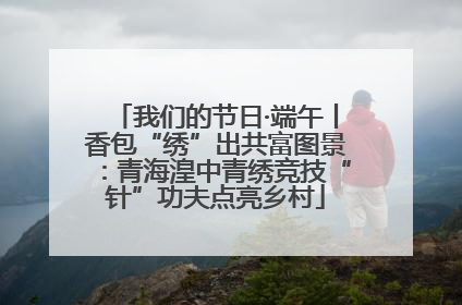 我们的节日·端午丨香包“绣”出共富图景：青海湟中青绣竞技“针”功夫点亮乡村