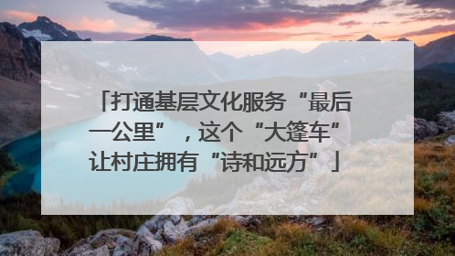 打通基层文化服务“最后一公里”，这个“大篷车”让村庄拥有“诗和远方”