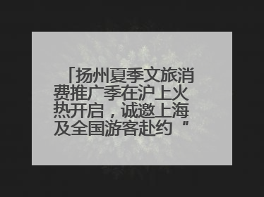 扬州夏季文旅消费推广季在沪上火热开启，诚邀上海及全国游客赴约“夏扬州”