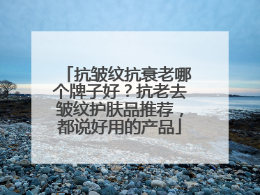 抗皱纹抗衰老哪个牌子好？抗老去皱纹护肤品推荐，都说好用的产品