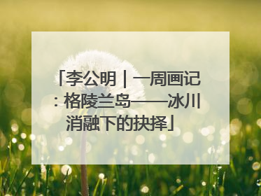 李公明｜一周画记：格陵兰岛——冰川消融下的抉择