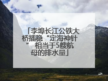 李埠长江公铁大桥插稳“定海神针” 相当于5艘航母的排水量