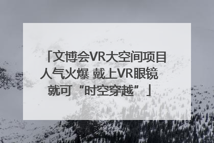 文博会VR大空间项目人气火爆 戴上VR眼镜就可“时空穿越”