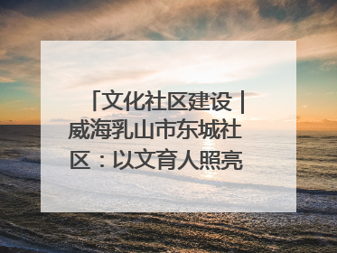 文化社区建设｜威海乳山市东城社区：以文育人照亮成长灯塔