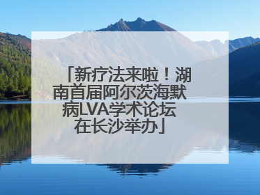 新疗法来啦！湖南首届阿尔茨海默病LVA学术论坛在长沙举办