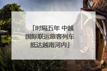 时隔五年 中越国际联运旅客列车抵达越南河内