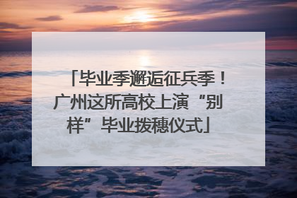 毕业季邂逅征兵季！广州这所高校上演“别样”毕业拨穗仪式
