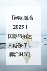 潮起廊洽2025丨国际旅拍达人喊你打卡廊洽时光