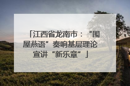 江西省龙南市：“围屋燕语”奏响基层理论宣讲“新乐章”
