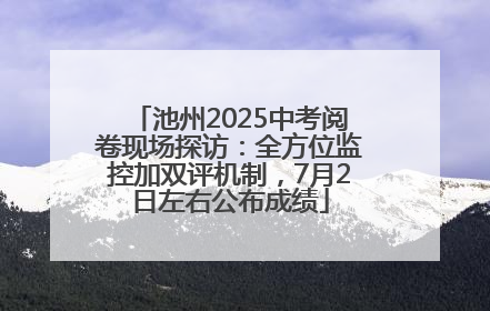 池州2025中考阅卷现场探访：全方位监控加双评机制，7月2日左右公布成绩