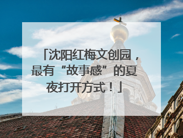 沈阳红梅文创园，最有“故事感”的夏夜打开方式！