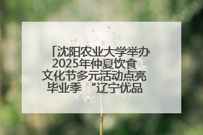 沈阳农业大学举办2025年仲夏饮食文化节多元活动点亮毕业季 “辽宁优品”进校园首站启动