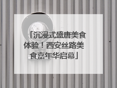 沉浸式盛唐美食体验！西安丝路美食嘉年华启幕