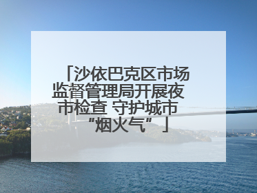 沙依巴克区市场监督管理局开展夜市检查 守护城市“烟火气”
