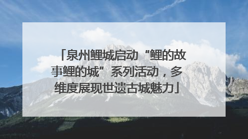 泉州鲤城启动“鲤的故事鲤的城”系列活动，多维度展现世遗古城魅力