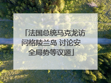 法国总统马克龙访问格陵兰岛 讨论安全局势等议题