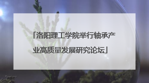 洛阳理工学院举行轴承产业高质量发展研究论坛