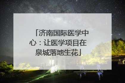 济南国际医学中心：让医学项目在泉城落地生花