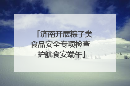 济南开展粽子类食品安全专项检查 护航食安端午