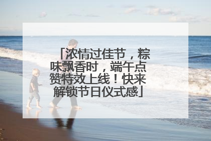 浓情过佳节，粽味飘香时，端午点赞特效上线！快来解锁节日仪式感