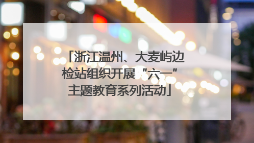 浙江温州、大麦屿边检站组织开展“六一”主题教育系列活动