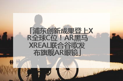 浦东创新成果登上XR全球C位！AR黑马XREAL联合谷歌发布旗舰AR眼镜