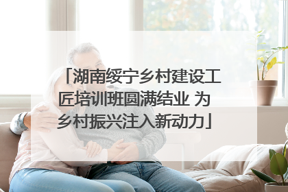 湖南绥宁乡村建设工匠培训班圆满结业 为乡村振兴注入新动力
