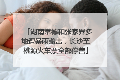 湖南常德和张家界多地遭暴雨袭击，长沙至桃源火车票全部停售