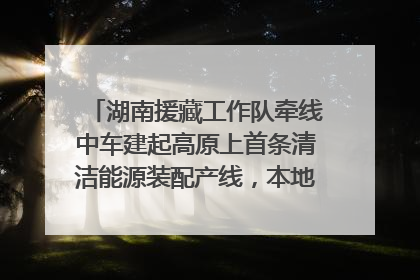 湖南援藏工作队牵线中车建起高原上首条清洁能源装配产线，本地大学生成车间检验员