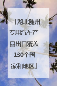 湖北随州专用汽车产品出口覆盖130个国家和地区
