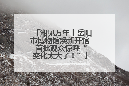 湘见万年丨岳阳市博物馆焕新开馆 首批观众惊呼“变化太大了！”