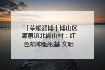 荣耀淄博｜博山区源泉镇北崮山村：红色精神强根基 文明新风润山乡