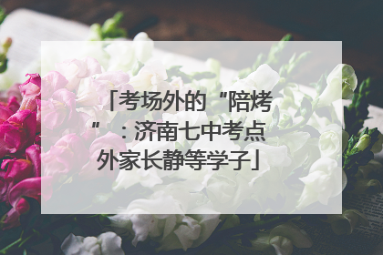 考场外的“陪烤”：济南七中考点外家长静等学子