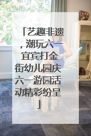 艺趣非遗，潮玩六一 宜宾打金街幼儿园庆六一游园活动精彩纷呈