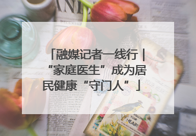 融媒记者一线行｜“家庭医生”成为居民健康“守门人”